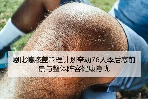 恩比德膝盖管理计划牵动76人季后赛前景与整体阵容健康隐忧