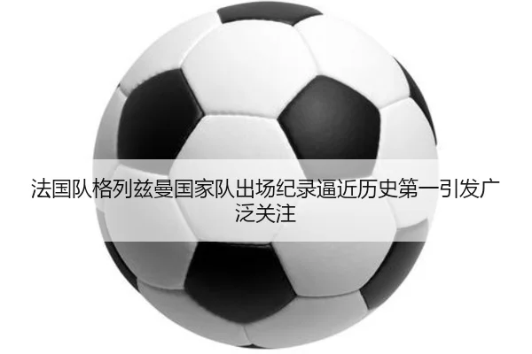 法国队格列兹曼国家队出场纪录逼近历史第一引发广泛关注