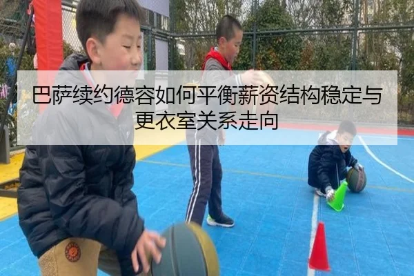 巴萨续约德容如何平衡薪资结构稳定与更衣室关系走向