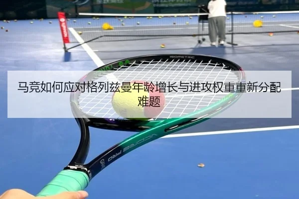 马竞如何应对格列兹曼年龄增长与进攻权重重新分配难题