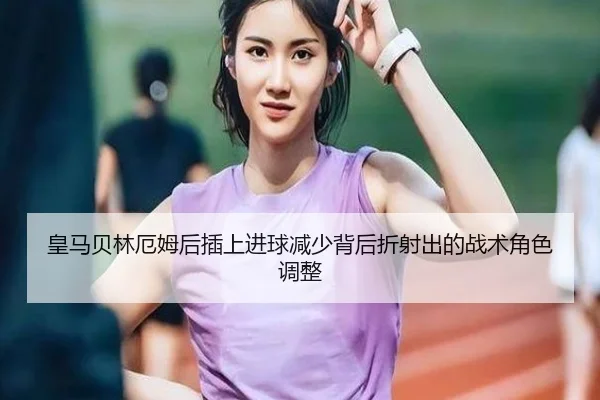 皇马贝林厄姆后插上进球减少背后折射出的战术角色调整
