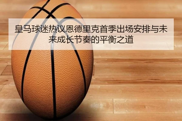 皇马球迷热议恩德里克首季出场安排与未来成长节奏的平衡之道