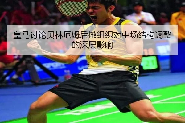 皇马讨论贝林厄姆后撤组织对中场结构调整的深层影响