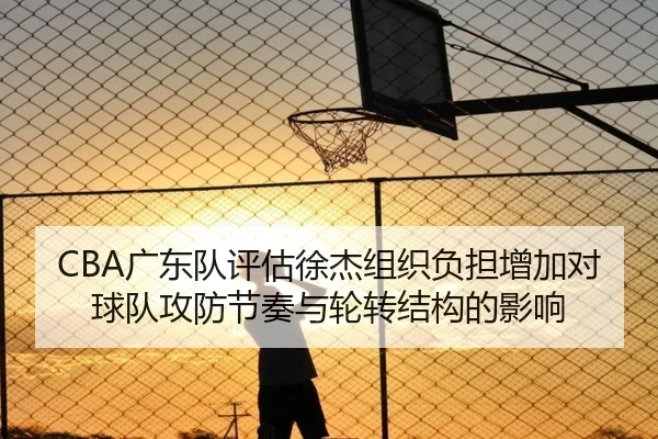 CBA广东队评估徐杰组织负担增加对球队攻防节奏与轮转结构的影响