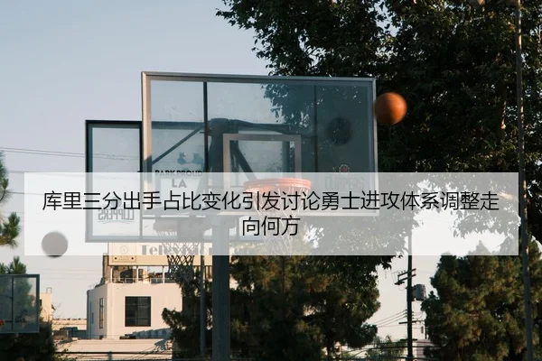 库里三分出手占比变化引发讨论勇士进攻体系调整走向何方