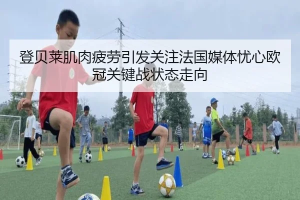 登贝莱肌肉疲劳引发关注法国媒体忧心欧冠关键战状态走向